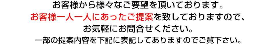 レガロには、お客様から様々なご要望を頂いております。お客様一人一人にあったご提案を致しておりますのでお気軽にお問合せ下さい。一部のご提案内容を下記に表記してありますのでご覧ください。